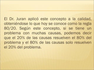 El Dr. Juran aplicó este concepto a la calidad, obteniéndose lo que hoy se conoce como la regla 80/20. Según este concepto, si se tiene un problema con muchas causas, podemos decir que el 20% de las causas resuelven el 80% del problema y el 80% de las causas solo resuelven el 20% del problema.  