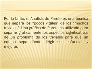 Por lo tanto, el Análisis de Pareto es una técnica que separa los “pocos vitales” de los “muchos triviales”. Una gráfica de Pareto es utilizada para separar gráficamente los aspectos significativos de un problema de los triviales para que un equipo sepa dónde dirigir sus esfuerzos y mejorar.  