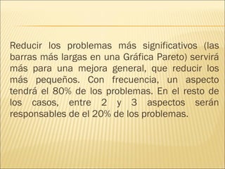 Reducir los problemas más significativos (las barras más largas en una Gráfica Pareto) servirá más para una mejora general, que reducir los más pequeños. Con frecuencia, un aspecto tendrá el 80% de los problemas. En el resto de los casos, entre 2 y 3 aspectos serán responsables de el 20% de los problemas.  