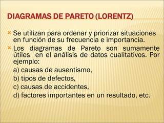 Se utilizan para ordenar y priorizar situaciones  en función de su frecuencia e importancia.  Los diagramas de Pareto son sumamente útiles  en el análisis de datos cualitativos. Por ejemplo: a) causas de ausentismo, b) tipos de defectos,  c) causas de accidentes,  d) factores importantes en un resultado, etc. 