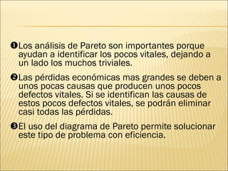  Los análisis de Pareto son importantes porque ayudan a identificar los pocos vitales, dejando a un lado los muchos triviales.    Las pérdidas económicas mas grandes se deben a unos pocas causas que producen unos pocos defectos vitales. Si se identifican las causas de estos pocos defectos vitales, se podrán eliminar casi todas las pérdidas.  El uso del diagrama de Pareto permite solucionar este tipo de problema con eficiencia.  