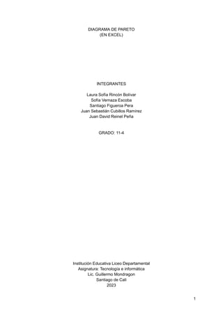 DIAGRAMA DE PARETO
(EN EXCEL)
INTEGRANTES
Laura Sofía Rincón Bolívar
Sofía Vernaza Escoba
Santiago Figueroa Pera
Juan Sebastián Cubillos Ramírez
Juan David Reinel Peña
GRADO: 11-4
Institución Educativa Liceo Departamental
Asignatura: Tecnología e informática
Lic. Guillermo Mondragon
Santiago de Cali
2023
1
 