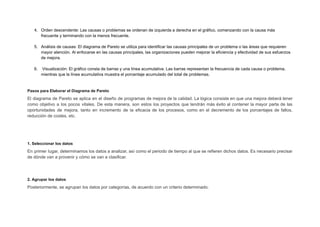 4. Orden descendente: Las causas o problemas se ordenan de izquierda a derecha en el gráfico, comenzando con la causa más
frecuente y terminando con la menos frecuente.
5. Análisis de causas: El diagrama de Pareto se utiliza para identificar las causas principales de un problema o las áreas que requieren
mayor atención. Al enfocarse en las causas principales, las organizaciones pueden mejorar la eficiencia y efectividad de sus esfuerzos
de mejora.
6. Visualización: El gráfico consta de barras y una línea acumulativa. Las barras representan la frecuencia de cada causa o problema,
mientras que la línea acumulativa muestra el porcentaje acumulado del total de problemas.
Pasos para Elaborar el Diagrama de Pareto
El diagrama de Pareto se aplica en el diseño de programas de mejora de la calidad. La lógica consiste en que una mejora deberá tener
como objetivo a los pocos vitales. De esta manera, son estos los proyectos que tendrán más éxito al contener la mayor parte de las
oportunidades de mejora, tanto en incremento de la eficacia de los procesos, como en el decremento de los porcentajes de fallos,
reducción de costes, etc.
1. Seleccionar los datos
En primer lugar, determinamos los datos a analizar, así como el periodo de tiempo al que se refieren dichos datos. Es necesario precisar
de dónde van a provenir y cómo se van a clasificar.
2. Agrupar los datos
Posteriormente, se agrupan los datos por categorías, de acuerdo con un criterio determinado.
 