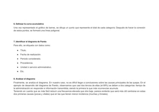 6. Delinear la curva acumulativa
Una vez representado el gráfico de barras, se dibuja un punto que represente el total de cada categoría. Después de hacer la conexión
de estos puntos, se formará una línea poligonal.
7. Identificar el diagrama de Pareto
Para ello, se etiqueta con datos como:
● Título.
● Fecha de realización.
● Periodo considerado.
● Procedencia.
● Unidad o servicio administrativo.
● Etc.
8. Analizar el diagrama
Finalmente, se analiza el diagrama. En nuestro caso, no es difícil llegar a conclusiones sobre las causas principales de las quejas. En el
ejemplo de desarrollo del diagrama de Pareto, observamos que casi dos tercios de ellas (el 68%) se deben a dos categorías: tiempo de
la administración en responder e información transmitida; siendo la primera la que más ocurrencias acumula.
Teniendo en cuenta que es más fácil reducir una frecuencia elevada que otra baja, parece evidente que será más útil centrarse en estas
dos primeras causas (pocas y vitales) que en las que tienen menor incidencia (muchas y triviales).
 