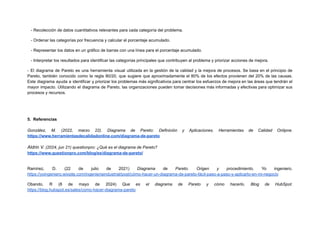 - Recolección de datos cuantitativos relevantes para cada categoría del problema.
- Ordenar las categorías por frecuencia y calcular el porcentaje acumulado.
- Representar los datos en un gráfico de barras con una línea para el porcentaje acumulado.
- Interpretar los resultados para identificar las categorías principales que contribuyen al problema y priorizar acciones de mejora.
- El diagrama de Pareto es una herramienta visual utilizada en la gestión de la calidad y la mejora de procesos. Se basa en el principio de
Pareto, también conocido como la regla 80/20, que sugiere que aproximadamente el 80% de los efectos provienen del 20% de las causas.
Este diagrama ayuda a identificar y priorizar los problemas más significativos para centrar los esfuerzos de mejora en las áreas que tendrán el
mayor impacto. Utilizando el diagrama de Pareto, las organizaciones pueden tomar decisiones más informadas y efectivas para optimizar sus
procesos y recursos.
5. Referencias
González, M. (2022, marzo 22). Diagrama de Pareto: Definición y Aplicaciones. Herramientas de Calidad Onlipne.
https://www.herramientasdecalidadonline.com/diagrama-de-pareto
Aldrin V. (2024, jun 21) questionpro: ¿Qué es el diagrama de Pareto?
https://www.questionpro.com/blog/es/diagrama-de-pareto/
Ramírez, D. (22 de julio de 2021) Diagrama de Pareto. Origen y procedimiento. Yo ingeniero.
https://yoingeniero.wixsite.com/ingenieriaindustrial/post/cómo-hacer-un-diagrama-de-pareto-fácil-paso-a-paso-y-aplicarlo-en-mi-negocio
Obando, R (8 de mayo de 2024) Que es el diagrama de Pareto y cómo hacerlo. Blog de HubSpot.
https://blog.hubspot.es/sales/como-hacer-diagrama-pareto
 