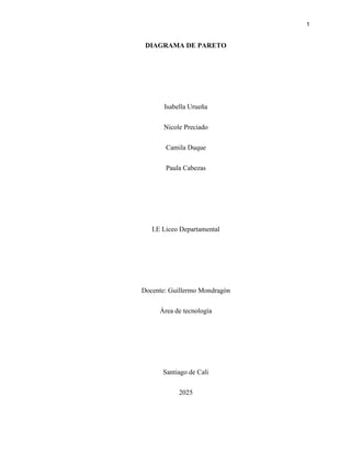 1
DIAGRAMA DE PARETO
Isabella Urueña
Nicole Preciado
Camila Duque
Paula Cabezas
I.E Liceo Departamental
Docente: Guillermo Mondragón
Área de tecnología
Santiago de Cali
2025
 
