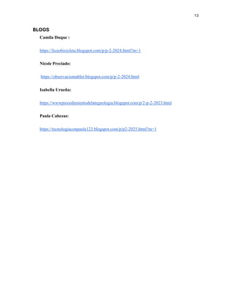 13
BLOGS
Camila Duque :
https://liceobixicleta.blogspot.com/p/p-2-2024.html?m=1
Nicole Preciado:
https://observaciontablet.blogspot.com/p/p-2-2024.html
Isabella Urueña:
https://wwwprocedimientodelategnologia.blogspot.com/p/2-p-2-2023.html
Paula Cabezas:
https://tecnologiaconpaula123.blogspot.com/p/p2-2025.html?m=1
 