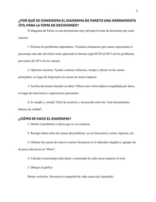 5
¿POR QUÉ SE CONSIDERA EL DIAGRAMA DE PARETO UNA HERRAMIENTA
ÚTIL PARA LA TOMA DE DECISIONES?
El diagrama de Pareto es una herramienta muy útil para la toma de decisiones por estas
razones:
1. Prioriza los problemas importantes: Visualiza claramente qué causas representan el
porcentaje más alto del efecto total, aplicando la famosa regla 80/20 (el 80 % de los problemas
provienen del 20 % de las causas).
2. Optimiza recursos: Ayuda a enfocar esfuerzos, tiempo y dinero en las causas
principales, en lugar de dispersarse en causas de menor impacto.
3. Facilita decisiones basadas en datos: Ofrece una visión objetiva respaldada por datos,
en lugar de intuiciones o suposiciones personales.
4. Es simple y versátil: Fácil de construir y reconocido entre las “siete herramientas
básicas de calidad”.
¿CÓMO SE HACE EL DIAGRAMA?
1. Definir el problema o efecto que se va a analizar.
2. Recoger datos sobre las causas del problema, ya sea frecuencia, costos, ingresos, etc.
3. Ordenar las causas de mayor a menor frecuencia (o el indicador elegido) y agrupar las
de poca relevancia en “Otros”.
4. Calcular el porcentaje individual y acumulado de cada causa respecto al total.
5. Dibujar el gráfico:
Barras verticales: frecuencia o magnitud de cada causa (eje izquierdo).
 