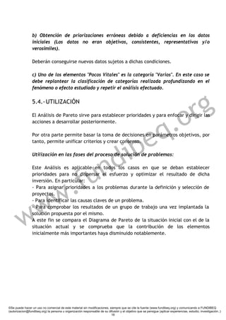 b) Obtención de priorizaciones erróneas debido a deficiencias en los datos
                 iniciales (Los datos no eran objetivos, consistentes, representativos y/o
                 verosímiles).

                 Deberán conseguirse nuevos datos sujetos a dichas condiciones.

                 c) Uno de los elementos "Pocos Vitales" es la categoría "Varios". En este caso se
                 debe replantear la clasificación de categorías realizada profundizando en el
                 fenómeno o efecto estudiado y repetir el análisis efectuado.

                 5.4.- UTILIZACIÓN

                                                                                                                      r g
                                                                                                                   .o
                 El Análisis de Pareto sirve para establecer prioridades y para enfocar y dirigir las




                                                                                                                 q
                 acciones a desarrollar posteriormente.




                                                             ibe
                 Por otra parte permite basar la toma de decisiones en parámetros objetivos, por
                 tanto, permite unificar criterios y crear consenso.




                                                           d
                 Utilización en las fases del proceso de solución de problemas:



                                                          n
                                                        u
                 Este Análisis es aplicable en todos los casos en que se deban establecer




              .                                       f
                 prioridades para no dispersar el esfuerzo y optimizar el resultado de dicha
                 inversión. En particular:




            w
                 - Para asignar prioridades a los problemas durante la definición y selección de
                 proyectos.



           w
                 - Para identificar las causas claves de un problema.




         w
                 - Para comprobar los resultados de un grupo de trabajo una vez implantada la
                 solución propuesta por el mismo.
                 A este fin se compara el Diagrama de Pareto de la situación inicial con el de la
                 situación actual y se comprueba que la contribución de los elementos
                 inicialmente más importantes haya disminuido notablemente.




©Se puede hacer un uso no comercial de este material sin modificaciones, siempre que se cite la fuente (www.fundibeq.org) y comunicando a FUNDIBEQ
(autorizacion@fundibeq.org) la persona u organización responsable de su difusión y el objetivo que se persigue (aplicar experiencias, estudio, investigación..)
                                                                          16
 