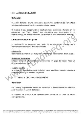 4.2.- ANÁLISIS DE PARETO

                 Definición

                 El Análisis de Pareto es una comparación cuantitativa y ordenada de elementos o
                 factores según su contribución a un determinado efecto.

                 El objetivo de esta comparación es clasificar dichos elementos o factores en dos
                 categorías: Las "Pocas Vitales" (los elementos muy importantes en su



                                                                                                                        g
                 contribución) y los "Muchos Triviales" (los elementos poco importantes en ella).

                 Características principales


                                                                                                                   .o r
                                                                                                                 q
                 A continuación se comentan una serie de características que ayudan a




                                                               e
                 comprender la naturaleza de la herramienta.




                                                             ib
                 Priorización




                                                           d
                 Identifica los elementos que más peso o importancia tienen dentro de un grupo.

                 Unificación de Criterios




                                                      f u n
                 Enfoca y dirige el esfuerzo de los componentes del grupo de trabajo hacia un




              .
                 objetivo prioritario común.




            w
                 Carácter objetivo




           w
                 Su utilización fuerza al grupo de trabajo a tomar decisiones basadas en datos y
                 hechos objetivos y no en ideas subjetivas.




         w       4.3.- TABLAS Y DIAGRAMAS DE PARETO

                 Definición

                 Las Tablas y Diagramas de Pareto son herramientas de representación utilizadas
                 para visualizar el Análisis de Pareto.

                 El Diagrama de Pareto es la representación gráfica de la Tabla de Pareto
                 correspondiente.




©Se puede hacer un uso no comercial de este material sin modificaciones, siempre que se cite la fuente (www.fundibeq.org) y comunicando a FUNDIBEQ
(autorizacion@fundibeq.org) la persona u organización responsable de su difusión y el objetivo que se persigue (aplicar experiencias, estudio, investigación..)
                                                                           3
 