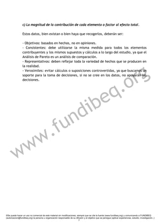 c) La magnitud de la contribución de cada elemento o factor al efecto total.

                 Estos datos, bien existan o bien haya que recogerlos, deberán ser:

                 - Objetivos: basados en hechos, no en opiniones.
                 - Consistentes: debe utilizarse la misma medida para todos los elementos
                 contribuyentes y los mismos supuestos y cálculos a lo largo del estudio, ya que el
                 Análisis de Pareto es un análisis de comparación.
                 - Representativos: deben reflejar toda la variedad de hechos que se producen en




                                                                                                                        g
                 la realidad.




                                                                                                                      r
                 - Verosímiles: evitar cálculos o suposiciones controvertidas, ya que buscamos un




                                                                                                                   .o
                 soporte para la toma de decisiones, si no se cree en los datos, no apoyarán las
                 decisiones.




                                                               e                                                 q
                                                           d ib
                                                      f u n
            w .
         w w


©Se puede hacer un uso no comercial de este material sin modificaciones, siempre que se cite la fuente (www.fundibeq.org) y comunicando a FUNDIBEQ
(autorizacion@fundibeq.org) la persona u organización responsable de su difusión y el objetivo que se persigue (aplicar experiencias, estudio, investigación..)
                                                                           7
 