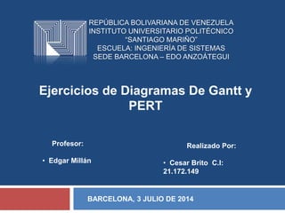 REPÚBLICA BOLIVARIANA DE VENEZUELA
INSTITUTO UNIVERSITARIO POLITÉCNICO
“SANTIAGO MARIÑO”
ESCUELA: INGENIERÍA DE SISTEMAS
SEDE BARCELONA – EDO ANZOÁTEGUI
Ejercicios de Diagramas De Gantt y
PERT
Realizado Por:
• Cesar Brito C.I:
21.172.149
Profesor:
• Edgar Millán
BARCELONA, 3 JULIO DE 2014