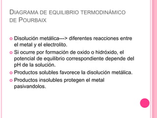 Diagrama de equilibrio termodinámico de PourbaixDisolución metálica---> diferentes reacciones entre el metal y el electrolito.Si ocurre por formación de oxido o hidróxido, el potencial de equilibrio correspondiente depende del pH de la solución.Productos solubles favorece la disolución metálica.Productos insolubles protegen el metal pasivandolos.