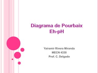 Diagrama de PourbaixEh-pH Yairamir Rivera Miranda MECN 4330 Prof. C. Delgado 