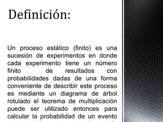 Un proceso estático (finito) es una
sucesión de experimentos en donde
cada experimento tiene un número
finito        de     resultados   con
probabilidades dadas de una forma
conveniente de describir este proceso
es mediante un diagrama de árbol
rotulado el teorema de multiplicación
puede ser utilizado entonces para
calcular la probabilidad de un evento
 