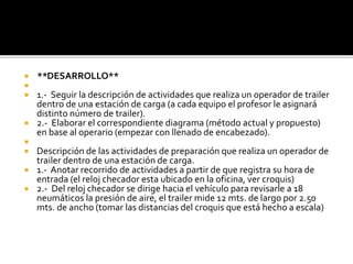  **DESARROLLO**

 1.- Seguir la descripción de actividades que realiza un operador de trailer
dentro de una estación de carga (a cada equipo el profesor le asignará
distinto número de trailer).
 2.- Elaborar el correspondiente diagrama (método actual y propuesto)
en base al operario (empezar con llenado de encabezado).

 Descripción de las actividades de preparación que realiza un operador de
trailer dentro de una estación de carga.
 1.- Anotar recorrido de actividades a partir de que registra su hora de
entrada (el reloj checador esta ubicado en la oficina, ver croquis)
 2.- Del reloj checador se dirige hacia el vehículo para revisarle a 18
neumáticos la presión de aire, el trailer mide 12 mts. de largo por 2.50
mts. de ancho (tomar las distancias del croquis que está hecho a escala)
 
