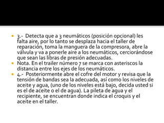  3.- Detecta que a 3 neumáticos (posición opcional) les
falta aire, por lo tanto se desplaza hacia el taller de
reparación, toma la manguera de la compresora, abre la
válvula y va a ponerle aire a los neumáticos, cerciorándose
que sean las libras de presión adecuadas.
 Nota. En el trailer número 7 se marca con asteriscos la
distancia entre los ejes de los neumáticos.
 4.- Posteriormente abre el cofre del motor y revisa que la
tensión de bandas sea la adecuada, así como los niveles de
aceite y agua, (uno de los niveles está bajo, decida usted si
es el de aceite o el de agua). La pileta de agua y el
recipiente, se encuentran donde indica el croquis y el
aceite en el taller.
 