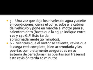  5.- Una vez que deja los niveles de agua y aceite
en condiciones, cierra el cofre, sube a la cabina
del vehículo y pone en marcha el motor para su
calentamiento (hasta que la aguja indique entre
120 y 140 G.F. Esto tarda
aproximadamente 20 minutos).
 6.- Mientras que el motor se calienta, revisa que
la carga esté completa, bien acomodada y las
puertas completamente aseguradas en su
sistema de cerraduras (las puertas son traseras)
esta revisión tarda 10 minutos.
 