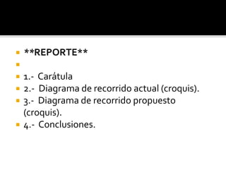  **REPORTE**

 1.- Carátula
 2.- Diagrama de recorrido actual (croquis).
 3.- Diagrama de recorrido propuesto
(croquis).
 4.- Conclusiones.
 