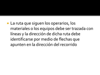  La ruta que siguen los operarios, los
materiales o los equipos debe ser trazada con
líneas y la dirección de dicha ruta debe
identificarse por medio de flechas que
apunten en la dirección del recorrido
 