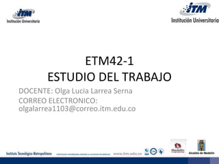 ETM42-1
ESTUDIO DEL TRABAJO
DOCENTE: Olga Lucia Larrea Serna
CORREO ELECTRONICO:
olgalarrea1103@correo.itm.edu.co
 
