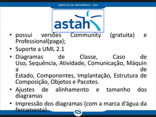 possui versões Community (gratuita) e Professional(paga);Suporte a UML 2.1Diagramas de Classe, Caso de Uso, Sequência, Atividade, Comunicação, Máquina de Estado, Componentes, Implantação, Estrutura de Composição, Objetos e Pacotes.Ajustes de alinhamento e tamanho dos diagramasImpressão dos diagramas (com a marca d’água da ferramenta)