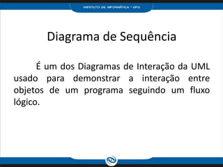 Diagrama de Sequência	É um dos Diagramas de Interação da UML usado para demonstrar a interação entre objetos de um programa seguindo um fluxo lógico.