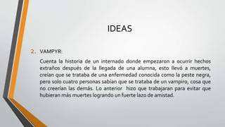 IDEAS
2. VAMPYR:
Cuenta la historia de un internado donde empezaron a ocurrir hechos
extraños después de la llegada de una alumna, esto llevó a muertes,
creían que se trataba de una enfermedad conocida como la peste negra,
pero solo cuatro personas sabían que se trataba de un vampiro, cosa que
no creerían las demás. Lo anterior hizo que trabajaran para evitar que
hubieran más muertes logrando un fuerte lazo de amistad.
 