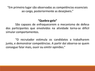 “Em primeiro lugar são observadas as competências essenciais 
ao cargo, posteriormente as desejáveis.” 
“Quebra-gelo” 
São capazes de enfraquecerem o mecanismo de defesa 
dos participantes que envolvidos na atividade torna-se difícil 
simular comportamentos. 
“O recrutador estimula os candidatos a trabalharem 
junto, e demonstrar competências. A partir daí observa-se quem 
consegue falar mais, ouvir ou emitir opiniões.” 
 
