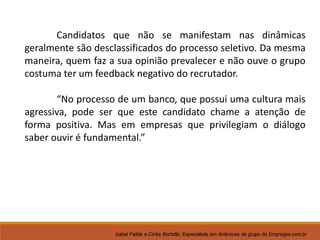 Candidatos que não se manifestam nas dinâmicas 
geralmente são desclassificados do processo seletivo. Da mesma 
maneira, quem faz a sua opinião prevalecer e não ouve o grupo 
costuma ter um feedback negativo do recrutador. 
“No processo de um banco, que possui uma cultura mais 
agressiva, pode ser que este candidato chame a atenção de 
forma positiva. Mas em empresas que privilegiam o diálogo 
saber ouvir é fundamental.” 
 