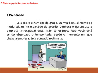 5 Dicas importantes para se destacar 
1.Prepare-se 
Leia sobre dinâmicas de grupo. Durma bem, alimente-se 
moderadamente e vista-se de acordo. Conheça o trajeto até a 
empresa antecipadamente. Não se esqueça que você está 
sendo observado o tempo todo, desde o momento em que 
chega à empresa. Seja educado e otimista. 
 