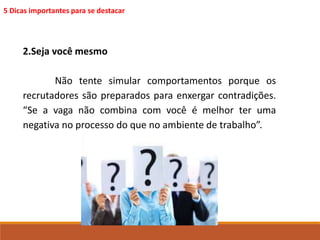 5 Dicas importantes para se destacar 
2.Seja você mesmo 
Não tente simular comportamentos porque os 
recrutadores são preparados para enxergar contradições. 
“Se a vaga não combina com você é melhor ter uma 
negativa no processo do que no ambiente de trabalho”. 
 