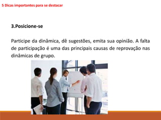 5 Dicas importantes para se destacar 
3.Posicione-se 
Participe da dinâmica, dê sugestões, emita sua opinião. A falta 
de participação é uma das principais causas de reprovação nas 
dinâmicas de grupo. 
 