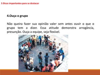 5 Dicas importantes para se destacar 
4.Ouça o grupo 
Não queira fazer sua opinião valer sem antes ouvir o que o 
grupo tem a dizer. Essa atitude demonstra arrogância, 
presunção. Ouça a equipe, seja flexível. 
 