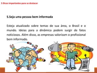 5 Dicas importantes para se destacar 
5.Seja uma pessoa bem informada 
Esteja atualizado sobre temas de sua área, o Brasil e o 
mundo. Ideias para a dinâmica podem surgir de fatos 
noticiosos. Além disso, as empresas valorizam o profissional 
bem informado. 
 