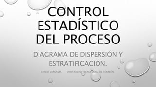 CONTROL
ESTADÍSTICO
DEL PROCESO
DIAGRAMA DE DISPERSIÓN Y
ESTRATIFICACIÓN.
EMILIO VARGAS M. UNIVERSIDAD TECNOLÓGICA DE TORREÓN.
 