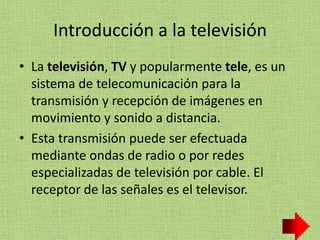 Introducción a la televisión
• La televisión, TV y popularmente tele, es un
sistema de telecomunicación para la
transmisión y recepción de imágenes en
movimiento y sonido a distancia.
• Esta transmisión puede ser efectuada
mediante ondas de radio o por redes
especializadas de televisión por cable. El
receptor de las señales es el televisor.
 