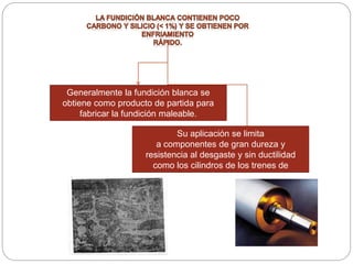 Generalmente la fundición blanca se
obtiene como producto de partida para
fabricar la fundición maleable.
Su aplicación se limita
a componentes de gran dureza y
resistencia al desgaste y sin ductilidad
como los cilindros de los trenes de
laminación.
 
