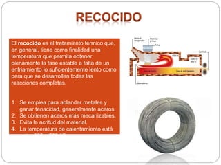 El recocido es el tratamiento térmico que,
en general, tiene como finalidad una
temperatura que permita obtener
plenamente la fase estable a falta de un
enfriamiento lo suficientemente lento como
para que se desarrollen todas las
reacciones completas.
1. Se emplea para ablandar metales y
ganar tenacidad, generalmente aceros.
2. Se obtienen aceros más mecanizables.
3. Evita la acritud del material.
4. La temperatura de calentamiento está
entre 600 y 700 °C.
5. El enfriamiento es lento.
 