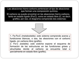 Las aleaciones hierro-carbono pertenecen al tipo de aleaciones
que forman una composición química.
El carbono se puede encontrar en las aleaciones hierro-carbono,
tanto en estado ligado (Fe3C), como en estado libre (C, es decir,
grafito), por eso, el diagrama comprende dos sistemas:
1. Fe-Fe3C (metalestable); este sistema comprende aceros y
fundiciones blancas, o sea, las aleaciones con el carbono
ligado, sin carbono libre (grafito).
2. Fe-C (estable); este sistema expone el esquema de
formación de las estructuras en las fundiciones grises y
atruchadas donde el carbono se encuentra total o
parcialmente en estado libre (grafito).
 
