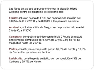 Las fases en las que se puede encontrar la aleación Hierro-
Carbono dentro del diagrama de equilibrio son:
: solución sólida de Fe-α, con composición máxima del
0,025% de C a 723º C y de 0,008% a temperatura ambiente.
solución sólida de Fe-γ, con composición máxima del
2% de C, a 1130ºC
, compuesto definido con formula CFe3 de estructura
ortorrómbica, compuesto por 6,67% de C y 93.33% de Fe. Es
magnética hasta los 210º C.
, constituyente compuesto por un 86,5% de Ferrita y 13,5%
de Cementita, de estructura laminar.
, constituyente eutéctico con composición 4,3% de
Carbono y 95,7% de Hierro.
 