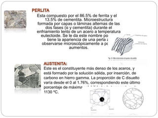 Esta compuesto por el 86.5% de ferrita y el
13.5% de cementita. Microestructura
formada por capas o láminas alternas de las
dos fases (α y cementita) durante el
enfriamiento lento de un acero a temperatura
eutectoide. Se le da este nombre porque
tiene la apariencia de una perla al
observarse microscópicamente a pocos
aumentos.
Este es el constituyente más denso de los aceros, y
está formado por la solución sólida, por inserción, de
carbono en hierro gamma. La proporción de C disuelto
varía desde el 0 al 1.76%, correspondiendo este último
porcentaje de máxima solubilidad a la temperatura de
1130 ºC.
 