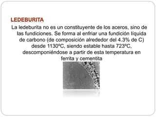 La ledeburita no es un constituyente de los aceros, sino de
las fundiciones. Se forma al enfriar una fundición líquida
de carbono (de composición alrededor del 4.3% de C)
desde 1130ºC, siendo estable hasta 723ºC,
descomponiéndose a partir de esta temperatura en
ferrita y cementita
 