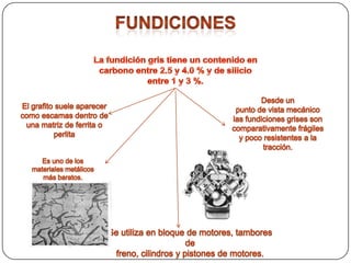 FundicionesLa fundición gris tiene un contenido en carbono entre 2.5 y 4.0 % y de silicio entre 1 y 3 %.Desde unpunto de vista mecánico las fundiciones grises son comparativamente frágiles y poco resistentes a latracción.El grafito suele aparecer como escamas dentro de una matriz de ferrita o perlitaEs uno de los materiales metálicos más baratos.Se utiliza en bloque de motores, tambores defreno, cilindros y pistones de motores.