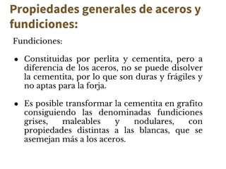 Propiedades generales de aceros y
fundiciones:
Fundiciones:
● Constituidas por perlita y cementita, pero a
diferencia de los aceros, no se puede disolver
la cementita, por lo que son duras y frágiles y
no aptas para la forja.
● Es posible transformar la cementita en grafito
consiguiendo las denominadas fundiciones
grises, maleables y nodulares, con
propiedades distintas a las blancas, que se
asemejan más a los aceros.
 