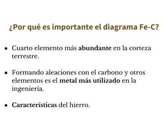 ¿Por qué es importante el diagrama Fe-C?
● Cuarto elemento más abundante en la corteza
terrestre.
● Formando aleaciones con el carbono y otros
elementos es el metal más utilizado en la
ingeniería.
● Características del hierro.
 