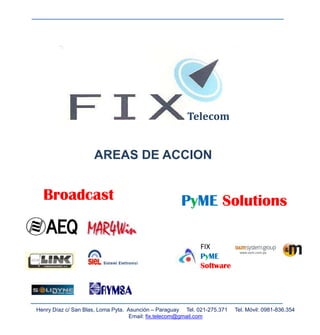 Telecom


                     AREAS DE ACCION


  Broadcast                                          PyME Solutions

                                                            FIX
                                                            PyME
                                                            Software




Henry Díaz c/ San Blas, Loma Pyta. Asunción – Paraguay Tel. 021-275.371   Tel. Móvil: 0981-836.354
                                    Email: fix.telecom@gmail.com
 