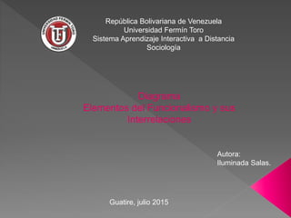 Diagrama
Elementos del Funcionalismo y sus
Interrelaciones
República Bolivariana de Venezuela
Universidad Fermín Toro
Sistema Aprendizaje Interactiva a Distancia
Sociología
Autora:
Iluminada Salas.
Guatire, julio 2015
 