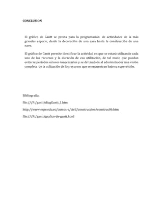 CONCLUSION 
El gráfico de Gantt se presta para la programación de actividades de la más grandes especie, desde la decoración de una casa hasta la construcción de una nave. 
El gráfico de Gantt permite identificar la actividad en que se estará utilizando cada uno de los recursos y la duración de esa utilización, de tal modo que puedan evitarse periodos ociosos innecesarios y se dé también al administrador una visión completa de la utilización de los recursos que se encuentran bajo su supervisión. 
Bibliografia: 
file:///F:/gantt/diagGantt_1.htm 
http://www.espe.edu.ec/cursos-e/civil/construccion/construc06.htm 
file:///F:/gantt/grafico-de-gantt.html 