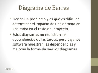 Diagrama de Barras
• Tienen un problema y es que es difícil de
determinar el impacto de una demora en
una tarea en el resto del proyecto.
• Estos diagramas no muestran las
dependencias de las tareas, pero algunos
software muestran las dependencias y
mejoran la forma de leer los diagramas

2/21/2014

 
